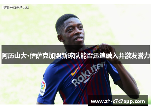 阿历山大·伊萨克加盟新球队能否迅速融入并激发潜力